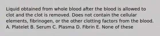 Liquid obtained from whole blood after the blood is allowed to clot and the clot is removed. Does not contain the cellular elements, fibrinogen, or the other clotting factors from the blood. A. Platelet B. Serum C. Plasma D. Fibrin E. None of these