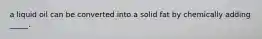 a liquid oil can be converted into a solid fat by chemically adding _____.