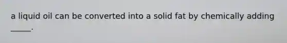 a liquid oil can be converted into a solid fat by chemically adding _____.