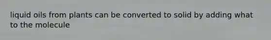 liquid oils from plants can be converted to solid by adding what to the molecule