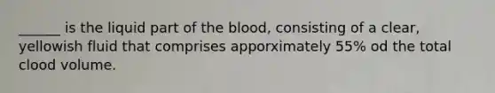 ______ is the liquid part of the blood, consisting of a clear, yellowish fluid that comprises apporximately 55% od the total clood volume.