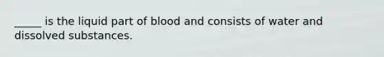 _____ is the liquid part of blood and consists of water and dissolved substances.