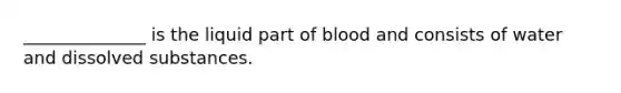 ______________ is the liquid part of blood and consists of water and dissolved substances.