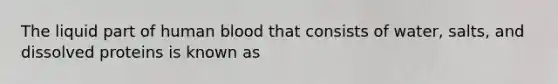 The liquid part of human blood that consists of water, salts, and dissolved proteins is known as