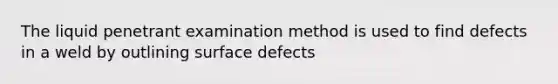 The liquid penetrant examination method is used to find defects in a weld by outlining surface defects