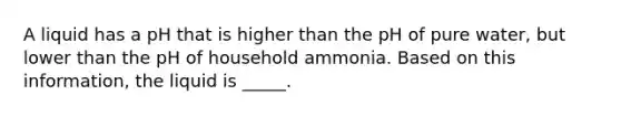 A liquid has a pH that is higher than the pH of pure water, but lower than the pH of household ammonia. Based on this information, the liquid is _____.