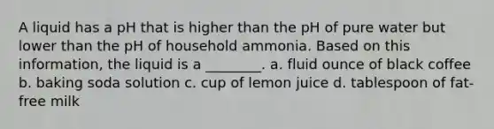 A liquid has a pH that is higher than the pH of pure water but lower than the pH of household ammonia. Based on this information, the liquid is a ________. a. fluid ounce of black coffee b. baking soda solution c. cup of lemon juice d. tablespoon of fat-free milk