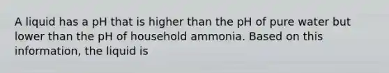 A liquid has a pH that is higher than the pH of pure water but lower than the pH of household ammonia. Based on this information, the liquid is