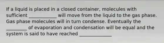 If a liquid is placed in a closed container, molecules with sufficient ____________ will move from the liquid to the gas phase. Gas phase molecules will in turn condense. Eventually the _________ of evaporation and condensation will be equal and the system is said to have reached ______________