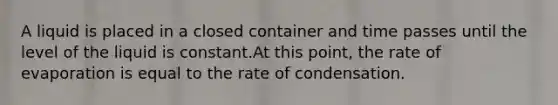 A liquid is placed in a closed container and time passes until the level of the liquid is constant.At this point, the rate of evaporation is equal to the rate of condensation.