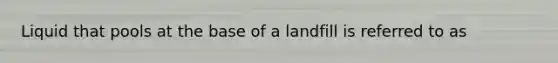 Liquid that pools at the base of a landfill is referred to as