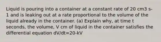 Liquid is pouring into a container at a constant rate of 20 cm3 s-1 and is leaking out at a rate proportional to the volume of the liquid already in the container. (a) Explain why, at time t seconds, the volume, V cm of liquid in the container satisfies the differential equation dV/dt=20-kV