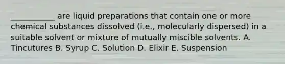 ___________ are liquid preparations that contain one or more chemical substances dissolved (i.e., molecularly dispersed) in a suitable solvent or mixture of mutually miscible solvents. A. Tincutures B. Syrup C. Solution D. Elixir E. Suspension