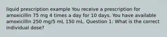 liquid prescription example You receive a prescription for amoxicillin 75 mg 4 times a day for 10 days. You have available amoxicillin 250 mg/5 mL 150 mL. Question 1: What is the correct individual dose?