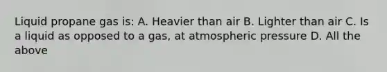 Liquid propane gas is: A. Heavier than air B. Lighter than air C. Is a liquid as opposed to a gas, at atmospheric pressure D. All the above