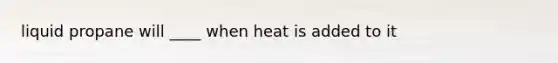 liquid propane will ____ when heat is added to it