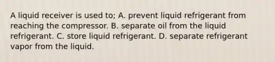 A liquid receiver is used to; A. prevent liquid refrigerant from reaching the compressor. B. separate oil from the liquid refrigerant. C. store liquid refrigerant. D. separate refrigerant vapor from the liquid.