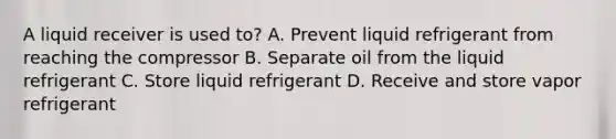 A liquid receiver is used to? A. Prevent liquid refrigerant from reaching the compressor B. Separate oil from the liquid refrigerant C. Store liquid refrigerant D. Receive and store vapor refrigerant