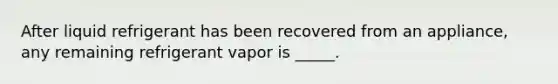 After liquid refrigerant has been recovered from an appliance, any remaining refrigerant vapor is _____.