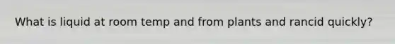 What is liquid at room temp and from plants and rancid quickly?