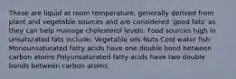 These are liquid at room temperature, generally derived from plant and vegetable sources and are considered 'good fats' as they can help manage cholesterol levels. Food sources high in unsaturated fats include: Vegetable oils Nuts Cold water fish Monounsaturated fatty acids have one double bond between carbon atoms Polyunsaturated fatty acids have two double bonds between carbon atoms.