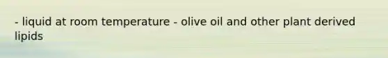 - liquid at room temperature - olive oil and other plant derived lipids