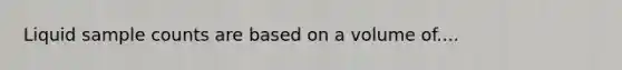 Liquid sample counts are based on a volume of....