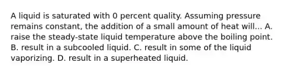 A liquid is saturated with 0 percent quality. Assuming pressure remains constant, the addition of a small amount of heat will... A. raise the steady-state liquid temperature above the boiling point. B. result in a subcooled liquid. C. result in some of the liquid vaporizing. D. result in a superheated liquid.