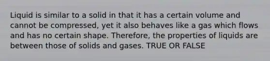 Liquid is similar to a solid in that it has a certain volume and cannot be compressed, yet it also behaves like a gas which flows and has no certain shape. Therefore, the properties of liquids are between those of solids and gases. TRUE OR FALSE