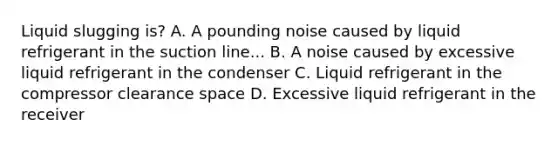 Liquid slugging is? A. A pounding noise caused by liquid refrigerant in the suction line... B. A noise caused by excessive liquid refrigerant in the condenser C. Liquid refrigerant in the compressor clearance space D. Excessive liquid refrigerant in the receiver