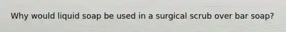 Why would liquid soap be used in a surgical scrub over bar soap?