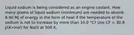 Liquid sodium is being considered as an engine coolant. How many grams of liquid sodium (minimum) are needed to absorb 8.90 MJ of energy in the form of heat if the temperature of the sodium is not to increase by more than 10.0 °C? Use CP = 30.8 J/(K∙mol) for Na(l) at 500 K.