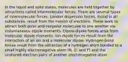 In the liquid and solid states, molecules are held together by attractions called intermolecular forces. There are several types of intermolecular forces. London dispersion forces, found in all substances, result from the motion of electrons. These work to attract both polar and nonpolar molecules to one another via instantaneous dipole moments. Dipole-dipole forces arise from molecular dipole moments. Ion-dipole forces result from the interaction of an ion and a molecular dipole. Hydrogen-bond forces result from the attraction of a hydrogen atom bonded to a small highly electronegative atom (N, O, and F) and the unshared electron pairs of another electronegative atom