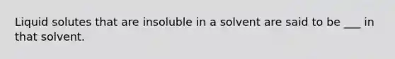 Liquid solutes that are insoluble in a solvent are said to be ___ in that solvent.