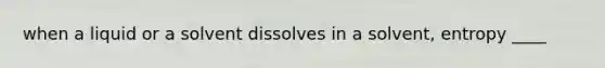 when a liquid or a solvent dissolves in a solvent, entropy ____