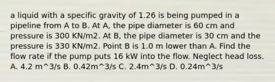 a liquid with a specific gravity of 1.26 is being pumped in a pipeline from A to B. At A, the pipe diameter is 60 cm and pressure is 300 KN/m2. At B, the pipe diameter is 30 cm and the pressure is 330 KN/m2. Point B is 1.0 m lower than A. Find the flow rate if the pump puts 16 kW into the flow. Neglect head loss. A. 4.2 m^3/s B. 0.42m^3/s C. 2.4m^3/s D. 0.24m^3/s