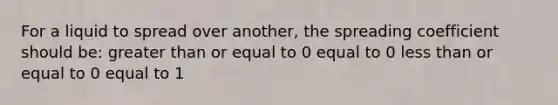 For a liquid to spread over another, the spreading coefficient should be: greater than or equal to 0 equal to 0 less than or equal to 0 equal to 1