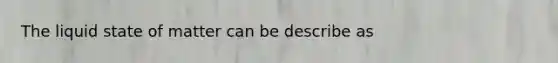 The liquid state of matter can be describe as