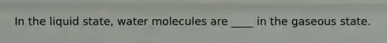 In the liquid state, water molecules are ____ in the gaseous state.​