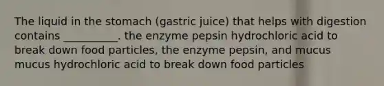 The liquid in the stomach (gastric juice) that helps with digestion contains __________. the enzyme pepsin hydrochloric acid to break down food particles, the enzyme pepsin, and mucus mucus hydrochloric acid to break down food particles