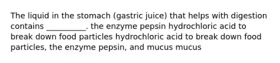 The liquid in the stomach (gastric juice) that helps with digestion contains __________. the enzyme pepsin hydrochloric acid to break down food particles hydrochloric acid to break down food particles, the enzyme pepsin, and mucus mucus