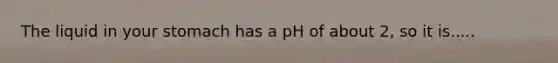 The liquid in your stomach has a pH of about 2, so it is.....