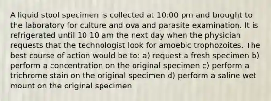 A liquid stool specimen is collected at 10:00 pm and brought to the laboratory for culture and ova and parasite examination. It is refrigerated until 10 10 am the next day when the physician requests that the technologist look for amoebic trophozoites. The best course of action would be to: a) request a fresh specimen b) perform a concentration on the original specimen c) perform a trichrome stain on the original specimen d) perform a saline wet mount on the original specimen