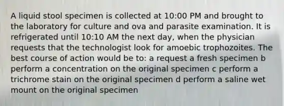 A liquid stool specimen is collected at 10:00 PM and brought to the laboratory for culture and ova and parasite examination. It is refrigerated until 10:10 AM the next day, when the physician requests that the technologist look for amoebic trophozoites. The best course of action would be to: a request a fresh specimen b perform a concentration on the original specimen c perform a trichrome stain on the original specimen d perform a saline wet mount on the original specimen