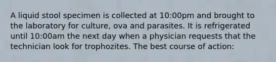 A liquid stool specimen is collected at 10:00pm and brought to the laboratory for culture, ova and parasites. It is refrigerated until 10:00am the next day when a physician requests that the technician look for trophozites. The best course of action: