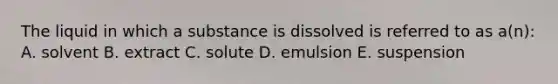 The liquid in which a substance is dissolved is referred to as a(n): A. solvent B. extract C. solute D. emulsion E. suspension