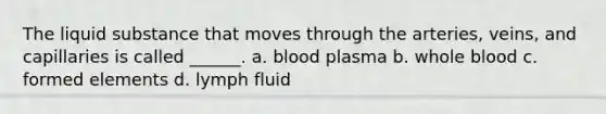 The liquid substance that moves through the arteries, veins, and capillaries is called ______. a. blood plasma b. whole blood c. formed elements d. lymph fluid