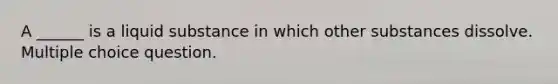 A ______ is a liquid substance in which other substances dissolve. Multiple choice question.