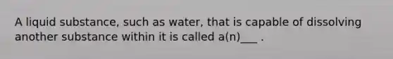 A liquid substance, such as water, that is capable of dissolving another substance within it is called a(n)___ .