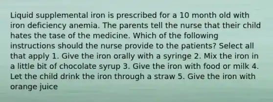 Liquid supplemental iron is prescribed for a 10 month old with iron deficiency anemia. The parents tell the nurse that their child hates the tase of the medicine. Which of the following instructions should the nurse provide to the patients? Select all that apply 1. Give the iron orally with a syringe 2. Mix the iron in a little bit of chocolate syrup 3. Give the iron with food or milk 4. Let the child drink the iron through a straw 5. Give the iron with orange juice